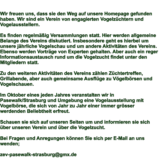 Wir freuen uns, dass sie den Weg auf unsere Homepage gefunden haben. Wir sind ein Verein von engagierten Vogelzchtern und Vogelausstellern.  Es finden regelmig Versammlungen statt. Hier werden allgemeine Belange des Vereins diskutiert. Insbesondere geht es hierbei um unsere jhrliche Vogelschau und um andere Aktivitten des Vereins. Ebenso werden Vortrge von Experten gehalten. Aber auch ein reger Informationsaustausch rund um die Vogelzucht findet unter den Mitgliedern statt.  Zu den weiteren Aktivitten des Vereins zhlen Zchtertreffen, Grillabende, aber auch gemeinsame Ausflge zu Vgelbrsen und Vogelschauen.   Im Oktober eines jeden Jahres veranstalten wir in Pasewalk/Strasburg und Umgebung eine Vogelausstellung mit Vogelbrse, die sich von Jahr zu Jahr einer immer grsser werdenden Beliebtheit erfreut.  Schauen sie sich auf unseren Seiten um und informieren sie sich ber unseren Verein und ber die Vogelzucht.  Bei Fragen und Anregungen knnen Sie sich per E-Mail an uns wenden;  zev-pasewalk-strasburg@gmx.de